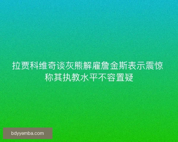 拉贾科维奇谈灰熊解雇詹金斯表示震惊 称其执教水平不容置疑
