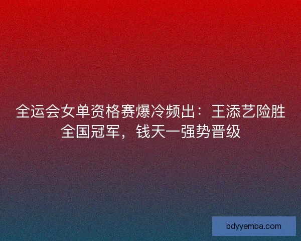 全运会女单资格赛爆冷频出：王添艺险胜全国冠军，钱天一强势晋级