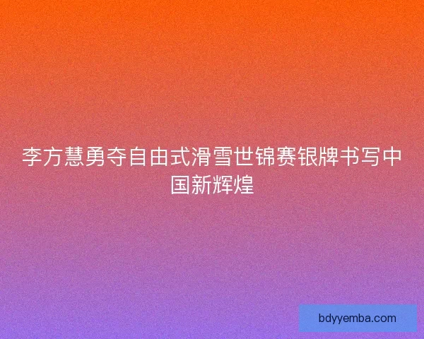 李方慧勇夺自由式滑雪世锦赛银牌书写中国新辉煌