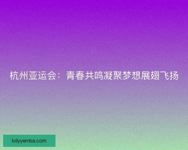 杭州亚运会：青春共鸣凝聚梦想展翅飞扬