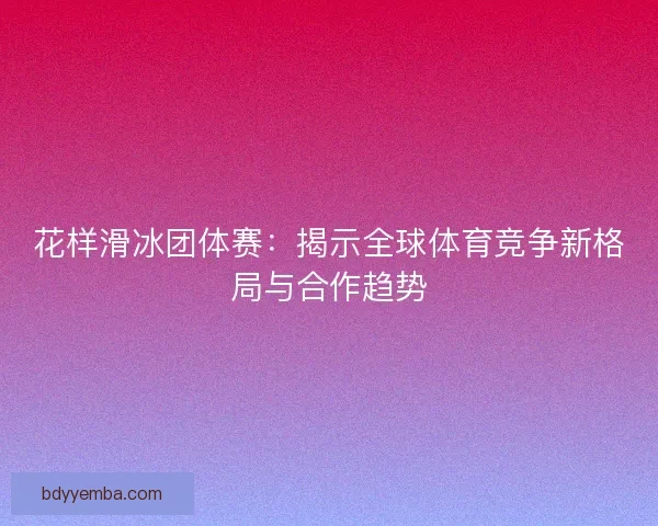 花样滑冰团体赛：揭示全球体育竞争新格局与合作趋势