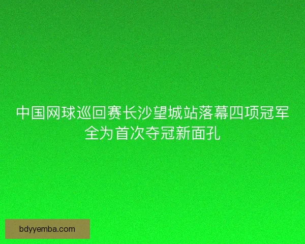中国网球巡回赛长沙望城站落幕四项冠军全为首次夺冠新面孔