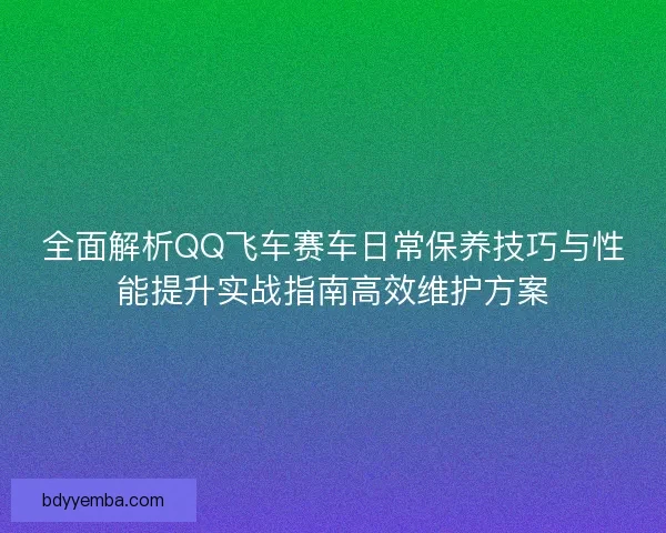 全面解析QQ飞车赛车日常保养技巧与性能提升实战指南高效维护方案